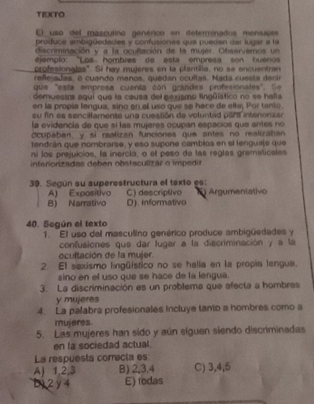 TEXTO
El uso del masculino genérico en determinados mensajes
produca ambigüedades y confusiones que pueden dar lugar a la
discriminación y a la ocultación de la mujer. Observemos un
ejemplo: 'Los hombres de esta empresa son buenos
profesionales'. Si hay mujeres en la plantilia, no se encuentran
refejadas, o cuando menos, quedan ocultas. Nada cuesta decir
que "esía empresa cuenta con grandes profesionales". Se
demuestra aquí que la causa del sexismo lingüístico no se halla
en la propía lengua, sino en el uso que se hace de ellaj Por tanio,
su fin es sencillamente una cuestión de voluntad para intenorizar
la evidencia de que sí las mujeres ocupan espacios que antes no
ocupaban, y si realizan funciones que antes no realizaban
tendrán que nombrarse, y eso supone camblos en el lenguaje que
ni los prejuicios, la inercia, o el peso de las reglas gramaticales
interiorizadas deben obstaculizar o impedir
39. Según su superestructura el texto es:
A) Expositivo C) descríptivo Argumentativo
B) Narrativo D). informativo
40. Según el texto
1. El uso del masculino genérico produce ambigüedades y
confusiones que dar lugar a la discriminación y a la
ocultación de la mujer.
2. El sexismo lingüístico no se halla en la propia lengua,
sino en el uso que se hace de la lengua.
3. La discriminación es un problema que afecía a hombres
y mujeres
4. La palabra profesionales Incluye tanto a hombres como a
mujeres.
5. Las mujeres han sido y aún siguen siendo discriminadas
en la sociedad actual.
La respuesta correcia es
A) 1,2,3 B) 2,3,4 C) 3,4,5
D) 2y 4 E) todas