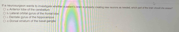 If a neurosurgeon wants to investigate whether a patient's brain is properly creating new neurons as needed, which part of the brain should she assess?
a. Anterior lobe of the cerebellum
b. Lateral orbital gyrus of the frontal lobe
c. Dentate gyrus of the hippocampus
d. Dorsal striatum of the basal ganglia
