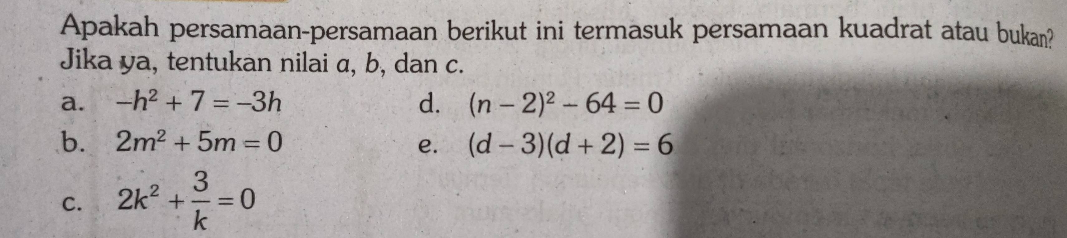 Apakah persamaan-persamaan berikut ini termasuk persamaan kuadrat atau bukan?
Jika ya, tentukan nilai α, b, dan c.
a. -h^2+7=-3h d. (n-2)^2-64=0
b. 2m^2+5m=0 e. (d-3)(d+2)=6
C. 2k^2+ 3/k =0