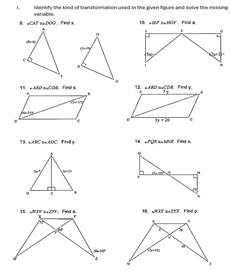 Identify the kind of transformation used in the given figure and solve the missing
variable.
9. △ CAdot T≌ △ Ddot OG 、Find x. 10. △ IEF≌ △ HGF. Find a.
11. △ ABD ≌ △ CDB. Find x. 12. △ ABD≌ △ CDB. Find y.
13. △ ABC≌ △ ADC 、 Find y. 14. △ PQR≌ △ MNR Find x.
△ WXV≌ △ ZYV 16. △ WXY≌ △ ZYX 、Find p.