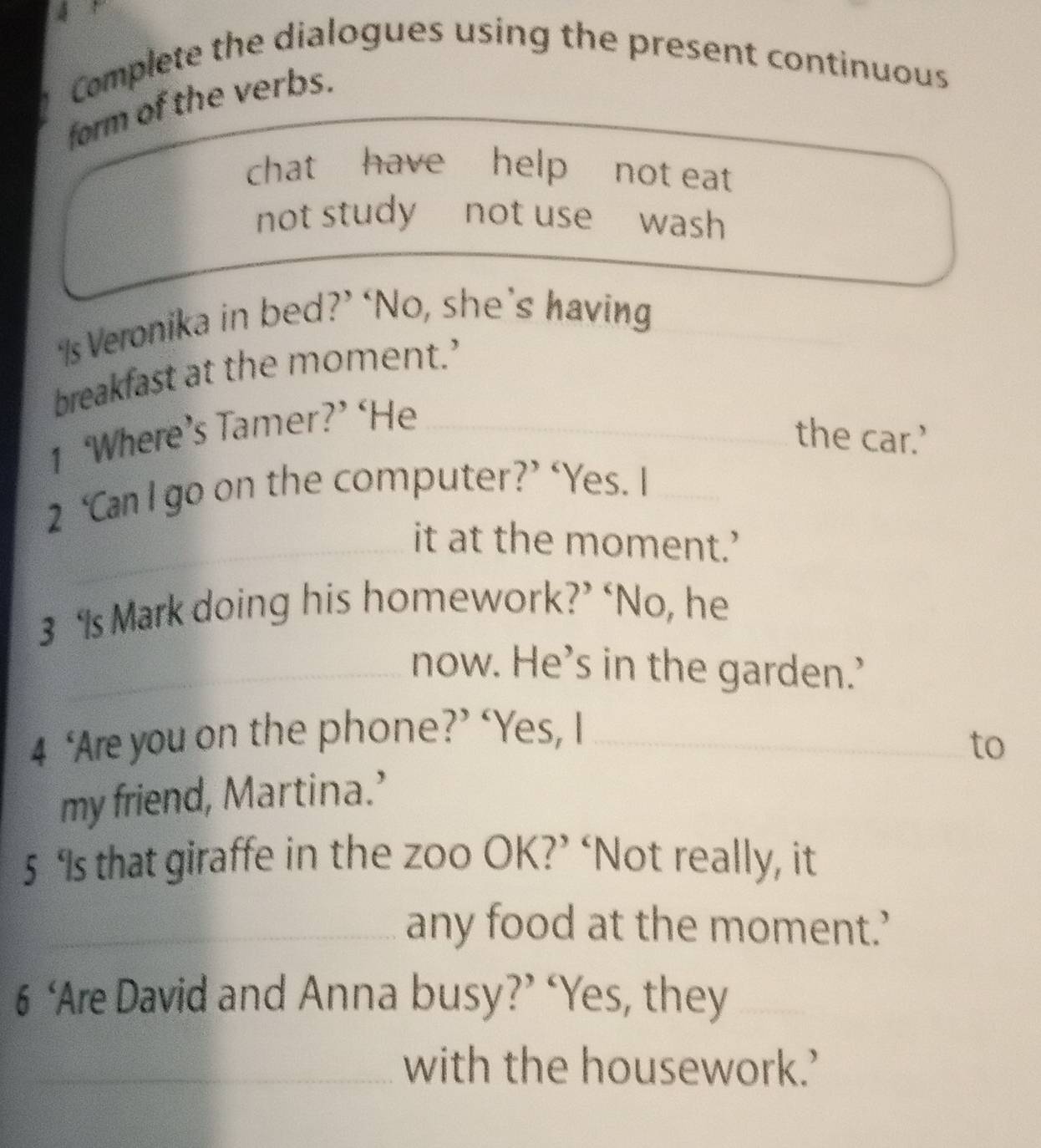 Complete the dialogues using the present continuous 
form of the verbs. 
chat have help not eat 
not study not use wash 
Is Veronika in bed?’ ‘No, she’s having 
breakfast at the moment.’ 
1 ‘Where’s Tamer?’ ‘He 
_the car.’ 
2 ‘Can I go on the computer?’ ‘Yes. I 
_it at the moment.’ 
3 ‘Is Mark doing his homework?’ ‘No, he 
_now. He’s in the garden.’ 
4 ‘Are you on the phone?’ ‘Yes, I__ 
to 
my friend, Martina.’ 
5 Is that giraffe in the zoo OK?’ ‘Not really, it 
_any food at the moment.’ 
6 ‘Are David and Anna busy?’ ‘Yes, they_ 
_with the housework.’