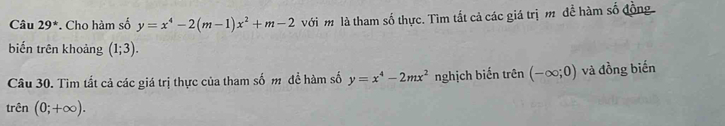 Câu 29^* * Cho hàm số y=x^4-2(m-1)x^2+m-2 với m là tham số thực. Tìm tất cả các giá trị m để hàm số đồng 
biến trên khoảng (1;3). 
Câu 30. Tìm tất cả các giá trị thực của tham số m để hàm số y=x^4-2mx^2 nghịch biến trên (-∈fty ;0) và đồng biến 
trên (0;+∈fty ).