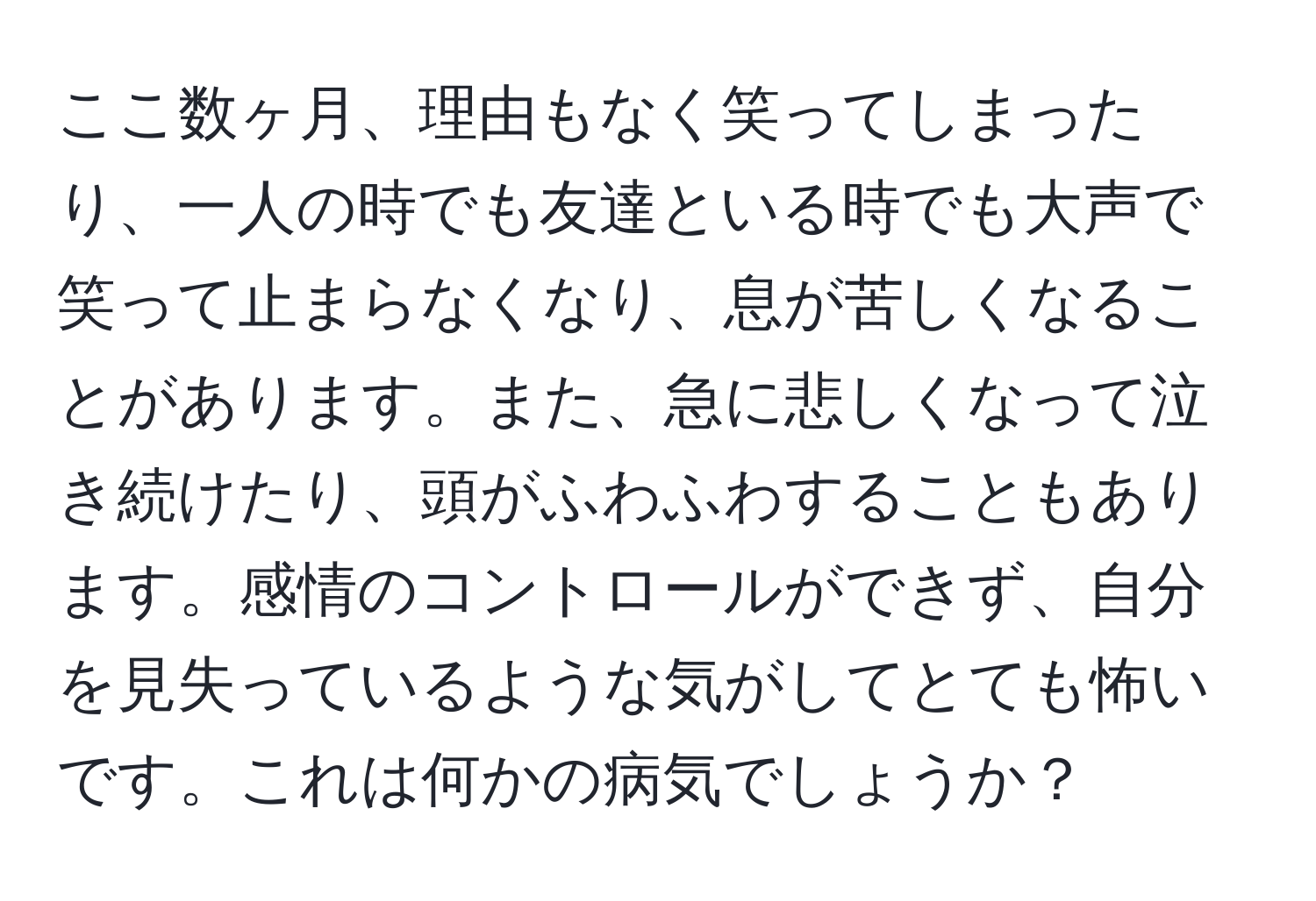 ここ数ヶ月、理由もなく笑ってしまったり、一人の時でも友達といる時でも大声で笑って止まらなくなり、息が苦しくなることがあります。また、急に悲しくなって泣き続けたり、頭がふわふわすることもあります。感情のコントロールができず、自分を見失っているような気がしてとても怖いです。これは何かの病気でしょうか？