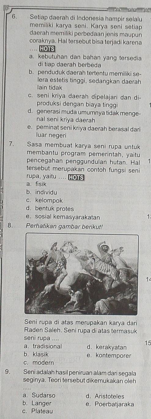 Setiap daerah di Indonesia hampir selalu
memiliki karya seni. Karya seni setiap
daerah memiliki perbedaan jenis maupun
coraknya. Hal tersebut bisa terjadi karena
HOTS
a. kebutuhan dan bahan yang tersedia
di tiap daerah berbeda
b. penduduk daerah tertentu memiliki se-
lera estetis tinggi, sedangkan daerah
lain tidak
c. seni kriya daerah dìpelajari dan di-
produksi dengan biaya tinggi
d. generasi muda umumnya tidak menge-
nal seni kriya daerah
e. peminat seni kriya daerah berasal dari
luar negeri
7. Sasa membuat karya seni rupa untuk
membantu program pemerintah, yaitu
pencegahan penggundulan hutan. Hal 1
tersebut merupakan contoh fungsi seni
rupa, yaitu .... HOTS
a. fisik
b. individu
c. kelompok
d.bentuk protes
e. sosial kemasyarakatan 1.
8. Perhatikan gambar berikut!
14
Seni rupa di atas merupakan karya dari
Raden Saleh. Seni rupa di atas termasuk
seni rupa ....
15
a. tradisional d. kerakyatan
b. klasik e. kontemporer
c. modern
9. Seni adalah hasil peniruan alam dari segala
seginya. Teori tersebut dikemukakan oleh
a. Sudarso d. Aristoteles
b. Langer e. Poerbatjaraka
c. Plateau