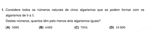 Considere todos os números naturais de cinco algarismos que se podem formar com os
algarismos de 0 a 5.
Destes números, quantos têm pelo menos dois algarismos iguais?
(A) 5880 (B) 6480 (C) 7056 (D) 10 800