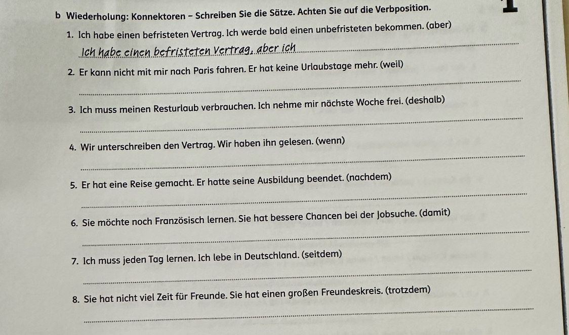 Wiederholung: Konnektoren - Schreiben Sie die Sätze. Achten Sie auf die Verbposition. 
_ 
1. Ich habe einen befristeten Vertrag. Ich werde bald einen unbefristeten bekommen. (aber) 
_ 
2. Er kann nicht mit mir nach Paris fahren. Er hat keine Urlaubstage mehr. (weil) 
_ 
3. Ich muss meinen Resturlaub verbrauchen. Ich nehme mir nächste Woche frei. (deshalb) 
_ 
4. Wir unterschreiben den Vertrag. Wir haben ihn gelesen. (wenn) 
_ 
5. Er hat eine Reise gemacht. Er hatte seine Ausbildung beendet. (nachdem) 
_ 
6. Sie möchte noch Französisch lernen. Sie hat bessere Chancen bei der Jobsuche. (damit) 
_ 
7. Ich muss jeden Tag lernen. Ich lebe in Deutschland. (seitdem) 
_ 
8. Sie hat nicht viel Zeit für Freunde. Sie hat einen großen Freundeskreis. (trotzdem)