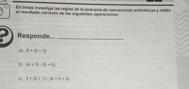 En binas investiga las reglas de la jerarquía de operaciones aritméticas y obtén 
el resultado correcto de las siguientes operaciones: 
Responde..._ 
a) 8+(5+3)
b) (4+3)-(5+6)
c) 3+(2+1)-(4+6+5)