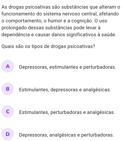 As drogas psicoativas são substâncias que alteram o
funcionamento do sistema nervoso central, afetando
o comportamento, o humor e a cognição. O uso
prolongado dessas substâncias pode levar à
dependência e causar danos significativos à saúde.
Quais são os tipos de drogas psicoativas?
A Depressoras, estimulantes e perturbadoras.
B Estimulantes, depressoras e analgésicas.
C Estimulantes, perturbadoras e analgésicas.
D Depressoras, analgésicas e perturbadoras.