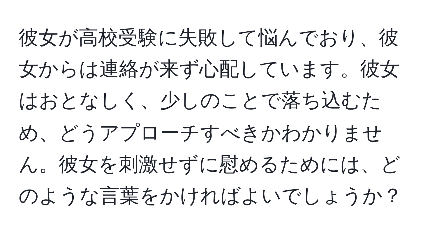 彼女が高校受験に失敗して悩んでおり、彼女からは連絡が来ず心配しています。彼女はおとなしく、少しのことで落ち込むため、どうアプローチすべきかわかりません。彼女を刺激せずに慰めるためには、どのような言葉をかければよいでしょうか？