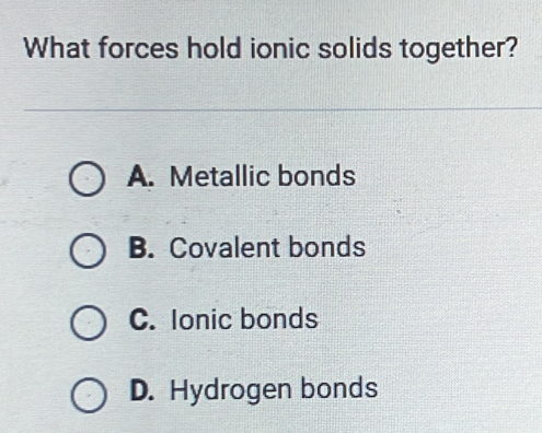 What forces hold ionic solids together?
A. Metallic bonds
B. Covalent bonds
C. Ionic bonds
D. Hydrogen bonds