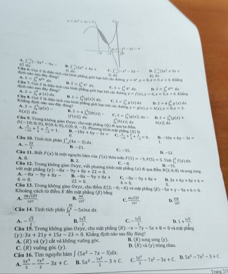 A. ∈t _(-2)^(-1)(-3x^2-9x- ∈t _(-2)^(-1)|2x^2+4x+ ∈t _(-2)^(-1)1-x^2-5x= ∈t _(-2)^(-1)(3x^2+9x+
6) dx
3] dx
C.
D.
Câu 6. Gọi 5 là điện tích của hình phẳng giới hạn bởi các đường y=4^x,y=0,x=0,x=4 Khẳng
3 d x 6) dx
A.
định nào sau đây đùng? S=∈t _0^(04^2x)dx B. S=∈t _0^(44^x)dx. C. S=∈t _4^(64^x) dx D. S=∈t _0^(44^2x)dx.
Câu 7. Gọi 5 là điện tích của hình phẳng giới hạn bởi các đường y=f(x),y=0,x=3,x=6.  Khẳng
A.
định nào sau đây đùng? S=∈t _3^(6g(x)dx n. S=∈t _2^6|g(x)| dx. C. S=∈t _6^3g(x)dx. D. S=π ∈t _3^6g(x)dx.
Câu 8. Gọi 5 là điện tích của hình phẳng giới hạn bởi các đường y=g(x),y=h(x),x=0,x=3.
Khẳng định nào sau đây đùng? S=∈t _0^3[g(x)+
A. S=∈t _0^3|g(x)- B. S=π ∈t _0^3[|h(x)|- c. S=∈t _0^1|g(x)|dx=
h(x)|dx.
|f(x)||dx
D.
∈t _0^3|h(x)|dx. h(x)]dx.
D(-10;0;0),N(0;6;0),G(0;0;-3) Câu 9. Trong không gian Oxyz, cho mặt phẳng (Q) . Phương trình mặt phầng (Q) là

A. frac x)-10+ y/6 + z/-3 =1. B. -10x+6y-3z= C.  x/-10 + y/6 + z/-3 =0. -10x+6y-3z=
0.
Câu 10. Tính tích phân ∈t _(-2)^1(4x-3)dx.
D.
A. - 33/2 .
1.
B. -21. C. -15. D. -12.
Câu 11. Biết F(x) là một nguyên hàm của f(x) thóa mãn F(1)=-3,F(5)=5. Tính ∈t _1^(5f(x)dx.
A. 8. B. 2. C. -8. D. -15
Câu 12. Trong không gian Oxyz, viết phương trình mặt phẳng (α) đi qua điểm N(2;6;8)
với mặt phẳng (γ) ):-8x-9y+8z+22=0. và sōng sōng
A. -8x-9y+8z- B. -8x-9y+8z+ C. -8x-9y+8z+ D. 2x+6y+8z+6=
6=0.
22=0.
6=0.
0.
Câu 13. Trong không gian Oxyz , cho điểm E(2;-6;-6) và mặt phẳng (beta ):-5x+y-9z+6=0.
Khoảng cách từ điểm E đến mặt phẳng (β) bằng
B.
A. frac 38sqrt(107))107.  44/107 . D.  258/107 ,
C.  44sqrt(107)/107 .
Câu 14. Tính tích phân ∈t _ π /2 ^ 5π /6 -5sin xdx.
A. - sqrt(3)/2 . B.  5sqrt(3)/2 . C. - 5sqrt(3)/2 . 1+ 5sqrt(3)/2 .
D.
Câu 15. Trong không gian Oxyz, cho mặt phẳng (R): -x-7y-5z+8=0 và mặt phảng
() ): 3x+21y+15z-23=0. Khẳng định nào sau đây đúng?
A. (R) và (γ) cắt và không vuông góc. B. (R) song song (γ)
C. (R) vuông góc (γ). D. (R) và (y) trùng nhau.
Câu 16. Tìm nguyên hàm ∈t (5x^2-7x-3)dx.
A.  5x^3/3 - 7x^2/2 -3x+C. B. 5x^3- 7x^2/2 -3+C. C.  5x^3/3 -7x^2-3x+C. D. 5x^3-7x^2-3+C.
Trang 2/3