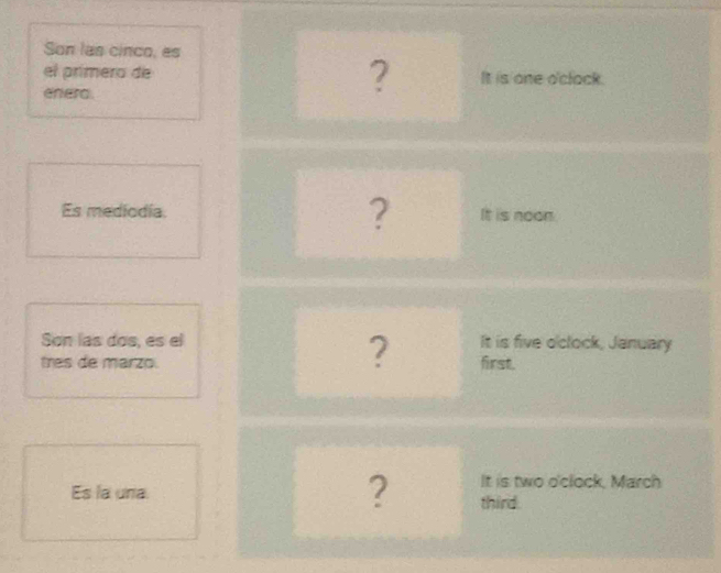 Son las cinco, es 
el primero de ? It is one o'clack. 
enera. 
Es mediodia. ? It is noon. 
? 
Son las dos, es el It is five o'clock, January 
tres de marzo. first. 
It is two o'clock, March 
Es la una ? third