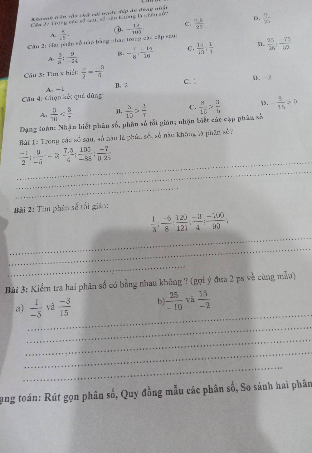 Khoanh tròn vào chữ cải trước đáp ản đúng nhất
D.  0/25 
Câu I: Trong các số sau, số nào không là phân số?
C.  (0,8)/25 ·
A.  8/15 .
D. - 18/105 .
Câu 2: Hai phân số nào bằng nhau trong các cặp sau:
A.  3/8 ; 9/-24 
B. - 7/8 ; (-14)/16  C.  15/13 ; 1/7  D.  25/26 ; (-75)/52 
Câu 3: Tìm x biết:  x/2 = (-3)/6 
D. -2
B. 2 C. 1
A. -1
* Câu 4: Chọn kết quả đúng:
A.  3/10 
B.  3/10 > 3/7 
C.  8/15 > 3/5 
D. - 8/15 >0
Dạng toán: Nhận biết phân số, phân số tối giản; nhận biết các cặp phân số
Bài 1: Trong các số sau, số nào là phân số, số nào không là phân số?
_
 (-1)/2 ; 0/-5 ;-3; (7,5)/4 ; 105/-88 ; (-7)/0,25 
_
_
Bài 2: Tìm phân số tối giản:
_
 1/3 ; (-6)/8 ; 120/121 ; (-3)/4 ; (-100)/90 ;
_
_
Bài 3: Kiểm tra hai phân số có bằng nhau không ? (gợi ý đưa 2 ps về cùng mẫu)
_
a)  1/-5  và  (-3)/15  b)  25/-10  và  15/-2 
_
_
_
_
lạng toán: Rút gọn phân số, Quy đồng mẫu các phân số, So sánh hai phân