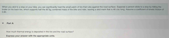 When you skid to a stop on your bike, you can significantly heat the small patch of tire that rubs against the road surface. Suppose a person skids to a stop by hitting the 
brake on his back tire, which supports half the 90 kg combined mass of the bike and rider, leaving a skid mark that is 46 cm long. Assume a coefficient of kinetic friction of 
(. 80. 
Part A 
How much thermal energy is deposited in the tire and the road surface? 
Express your answer with the appropriate units.