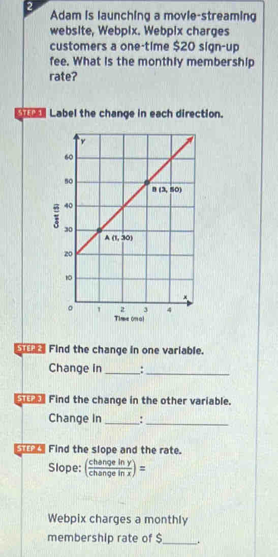 Adam is launching a movie-streaming
website, Webpix. Webpix charges
customers a one-time $20 sign-up
fee. What is the monthly membership
rate?
y  Label the change in each direction.
Time (mo)
Find the change in one variable.
Change in _:_
Find the change in the other variable.
Change In _:_
Find the slope and the rate.
Slope: ( changeiny/changeinx )=
Webpix charges a monthly
membership rate of $_ .