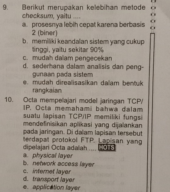 Berikut merupakan kelebihan metode
checksum, yaitu ....
a. prosesnya lebih cepat karena berbasis
2 (biner)
b. memiliki keandalan sistem yang cukup
tinggi, yaitu sekitar 90%
c. mudah dalam pengecekan
d. sederhana dalam analisis dan peng-
gunaan pada sistem
e. mudah direalisasikan dalam bentuk
rangkaian
10. Octa mempelajari model jaringan TCP/
IP. Octa memahami bahwa dalam
suatu lapisan TCP/IP memiliki fungsi
mendefinisikan aplikasi yang dijalankan
pada jaringan. Di dalam lapisan tersebut
terdapat protokol FTP. Lapisan yang
dipelajari Octa adalah HOTS
a. physical layer
b. network access layer
c. internet layer
d. transport layer
e. application layer