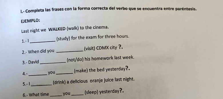 Completa las frases con la forma correcta del verbo que se encuentra entre paréntesis. 
EJEMPLO: 
Last night we WALKED (walk) to the cinema. 
1.- I _(study) for the exam for three hours. 
2.- When did you _(visit) CDMX city ?. 
3.- David _(not/do) his homework last week. 
4.- _you _(make) the bed yesterday?. 
5.- 1 _(drink) a delicious oranje juice last night. 
6.- What time_ you _(sleep) yesterday?.