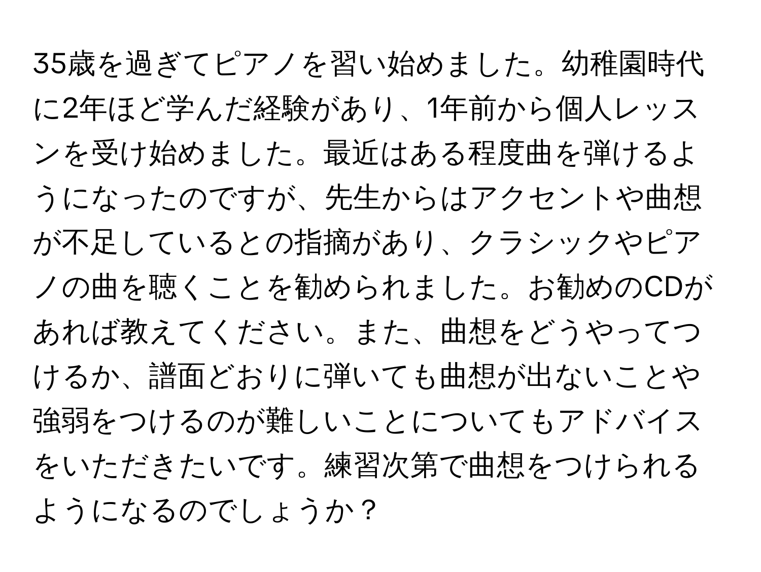 35歳を過ぎてピアノを習い始めました。幼稚園時代に2年ほど学んだ経験があり、1年前から個人レッスンを受け始めました。最近はある程度曲を弾けるようになったのですが、先生からはアクセントや曲想が不足しているとの指摘があり、クラシックやピアノの曲を聴くことを勧められました。お勧めのCDがあれば教えてください。また、曲想をどうやってつけるか、譜面どおりに弾いても曲想が出ないことや強弱をつけるのが難しいことについてもアドバイスをいただきたいです。練習次第で曲想をつけられるようになるのでしょうか？