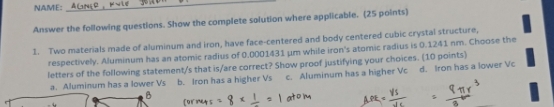 NAME:
_
Answer the following questions. Show the complete solution where applicable. (25 points)
1. Two materials made of aluminum and iron, have face-centered and body centered cubic crystal structure,
respectively. Aluminum has an atomic radius of 0.0001431 μm while iron's atomic radius is 0.1241 nm. Choose the
letters of the following statement/s that is/are correct? Show proof justifying your choices. (10 points)
a. Aluminum has a lower Vs b. Iron has a higher Vs c. Aluminum has a higher Vc d. Iron has a lower Vc