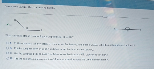 Drawobtuse ∠ XQZ. Then construct its bisector
X
Q
What is the first step of constructing the angle bisector of ∠ XQZ
A. Put the compass point on vertex Q. Draw an arc that intersects the sides of ∠ XOZ Label the points of inersection A and B
B. Put the compass point on point X and draw an arc that intersects the vertex Q
C. Put the compass peint on point Z and draw an arc that intersects overline QZ Label the intersection A.
D. Put the compess point on point Z and draw an arc that intersect overline XQ Label the intersection A.