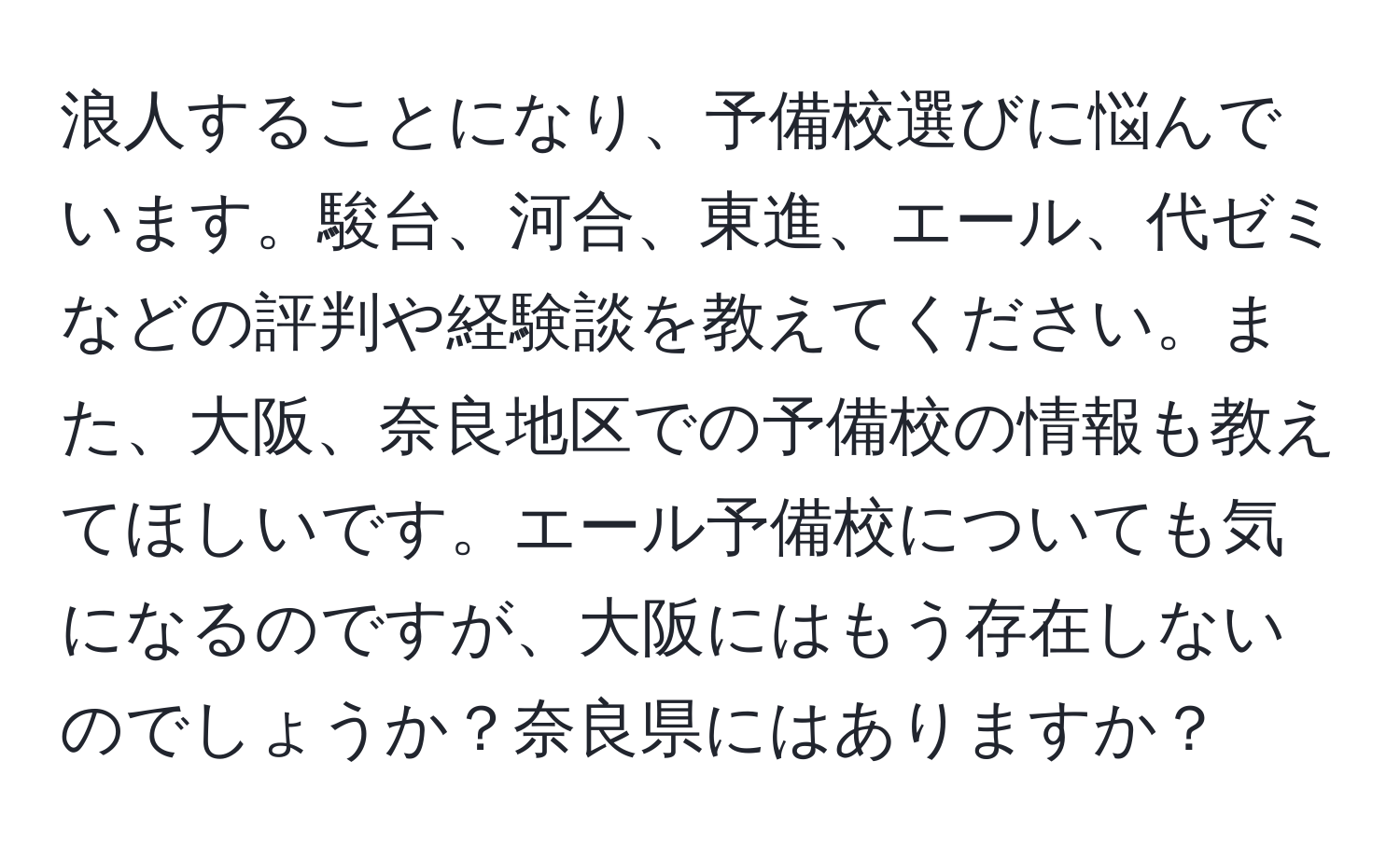 浪人することになり、予備校選びに悩んでいます。駿台、河合、東進、エール、代ゼミなどの評判や経験談を教えてください。また、大阪、奈良地区での予備校の情報も教えてほしいです。エール予備校についても気になるのですが、大阪にはもう存在しないのでしょうか？奈良県にはありますか？