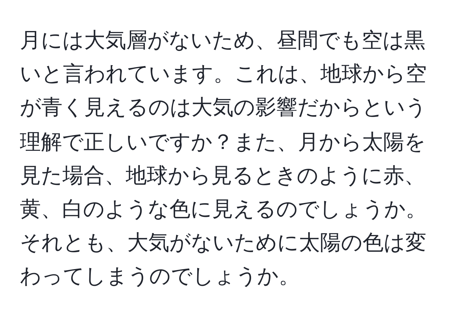 月には大気層がないため、昼間でも空は黒いと言われています。これは、地球から空が青く見えるのは大気の影響だからという理解で正しいですか？また、月から太陽を見た場合、地球から見るときのように赤、黄、白のような色に見えるのでしょうか。それとも、大気がないために太陽の色は変わってしまうのでしょうか。