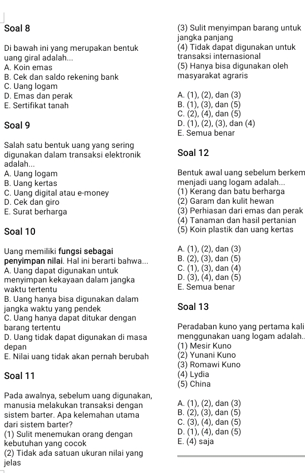 Soal 8 (3) Sulit menyimpan barang untuk
jangka panjang
Di bawah ini yang merupakan bentuk (4) Tidak dapat digunakan untuk
uang giral adalah... transaksi internasional
A. Koin emas (5) Hanya bisa digunakan oleh
B. Cek dan saldo rekening bank masyarakat agraris
C. Uang logam
D. Emas dan perak A. (1), (2), dan (3)
E. Sertifikat tanah B. (1), (3), dan (5)
C. (2), (4), dan (5)
Soal 9 D. (1), (2), (3), dan (4)
E. Semua benar
Salah satu bentuk uang yang sering
digunakan dalam transaksi elektronik Soal 12
adalah...
A. Uang logam Bentuk awal uang sebelum berkem
B. Uang kertas menjadi uang logam adalah...
C. Uang digital atau e-money (1) Kerang dan batu berharga
D. Cek dan giro (2) Garam dan kulit hewan
E. Surat berharga (3) Perhiasan dari emas dan perak
(4) Tanaman dan hasil pertanian
Soal 10 (5) Koin plastik dan uang kertas
Uang memiliki fungsi sebagai A. (1), (2), dan (3)
penyimpan nilai. Hal ini berarti bahwa... B. (2), (3), dan (5)
A. Uang dapat digunakan untuk C. (1), (3), dan (4)
menyimpan kekayaan dalam jangka D. (3), (4), dan (5)
waktu tertentu E. Semua benar
B. Uang hanya bisa digunakan dalam
jangka waktu yang pendek Soal 13
C. Uang hanya dapat ditukar dengan
barang tertentu Peradaban kuno yang pertama kali
D. Uang tidak dapat digunakan di masa menggunakan uang logam adalah.
depan (1) Mesir Kuno
E. Nilai uang tidak akan pernah berubah (2) Yunani Kuno
(3) Romawi Kuno
Soal 11 (4) Lydia
(5) China
Pada awalnya, sebelum uang digunakan,
manusia melakukan transaksi dengan A. (1), (2), dan (3)
sistem barter. Apa kelemahan utama B. (2), (3), dan (5)
dari sistem barter? C. (3), (4), dan (5)
(1) Sulit menemukan orang dengan D. (1), (4), dan (5)
kebutuhan yang cocok E. (4) saja
(2) Tidak ada satuan ukuran nilai yang
jelas