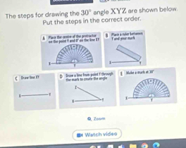 The steps for drawing the 30° angle XYZ are shown below. 
Put the steps in the correct order. 
B Plack a ruier betwon T and your mark 
1 
C Draw line ET D Sraw a line from point T through u mat te c t f E Make a mark at 30 ' 
r 
1 
T 
Q, Zosm 
** Watch video