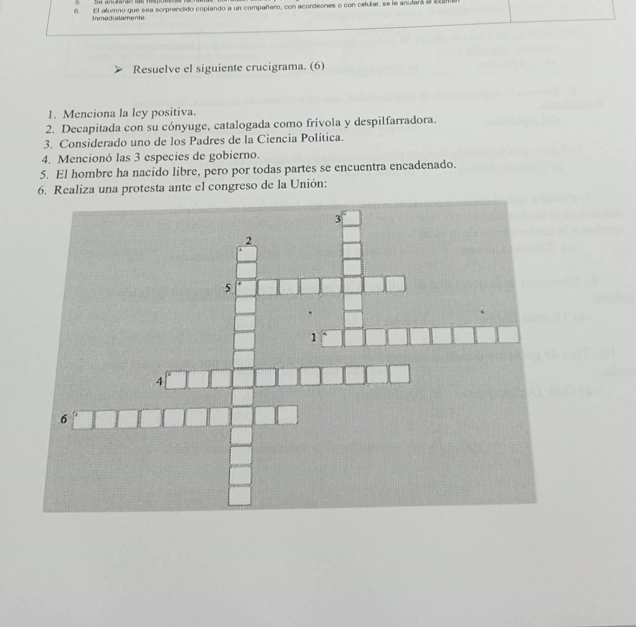 El alumno que sea sorprendido copiando a un compañero, con acordeones o con celular, se le anulará el exame 
Inmediatamente. 
Resuelve el siguiente crucigrama. (6) 
1. Menciona la ley positiva. 
2. Decapitada con su cónyuge, catalogada como frívola y despilfarradora. 
3. Considerado uno de los Padres de la Ciencia Política. 
4. Mencionó las 3 especies de gobierno. 
5. El hombre ha nacido libre, pero por todas partes se encuentra encadenado. 
6. Realiza una protesta ante el congreso de la Unión: