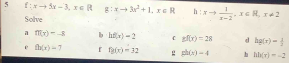 5 f:xto 5x-3, x∈ R g:xto 3x^2+1, x∈ R h:xto  1/x-2 , x∈ R, x!= 2
Solve 
a ff(x)=-8 b hf(x)=2 c gf(x)=28 d hg(x)= 1/2 
e fh(x)=7 f fg(x)=32 g gh(x)=4 h hh(x)=-2