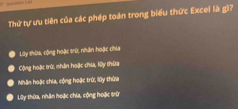 ist
Thứ tự ưu tiên của các phép toán trong biểu thức Excel là gì?
Lũy thừa, cộng hoặc trừ, nhân hoặc chia
Cộng hoặc trừ, nhân hoặc chia, lũy thừa
Nhân hoặc chia, cộng hoặc trừ, lũy thừa
Lũy thừa, nhân hoặc chia, cộng hoặc trừ