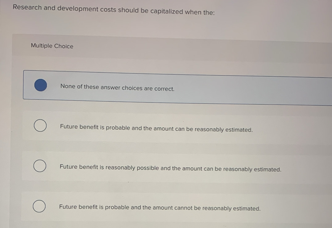 Research and development costs should be capitalized when the:
Multiple Choice
None of these answer choices are correct.
Future benefit is probable and the amount can be reasonably estimated.
Future benefit is reasonably possible and the amount can be reasonably estimated.
Future benefit is probable and the amount cannot be reasonably estimated.