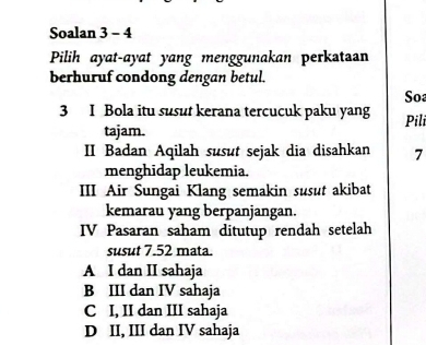 Soalan 3 - 4
Pilih ayat-ayat yang menggunakan perkataan
berhuruf condong dengan betul.
Soa
3 I Bola itu susut kerana tercucuk paku yang Pili
tajam.
II Badan Aqilah susut sejak dia disahkan 7
menghidap leukemia.
III Air Sungai Klang semakin susut akibat
kemarau yang berpanjangan.
IV Pasaran saham ditutup rendah setelah
susut 7.52 mata.
A I dan II sahaja
B III dan IV sahaja
C I, II dan III sahaja
D II, III dan IV sahaja