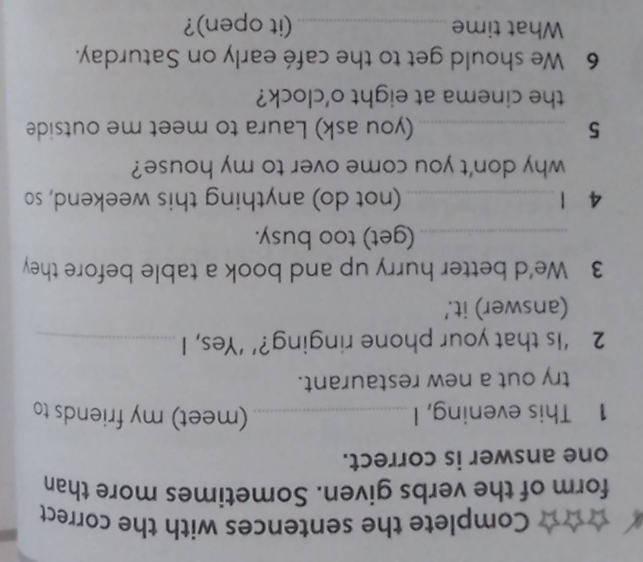 Complete the sentences with the correct 
form of the verbs given. Sometimes more than 
one answer is correct. 
1 This evening, I _(meet) my friends to 
try out a new restaurant. 
2 ‘Is that your phone ringing?’ ‘Yes, I_ 
(answer) it.' 
3 We'd better hurry up and book a table before they 
_(get) too busy. 
4 1 _(not do) anything this weekend, so 
why don't you come over to my house? 
5 _(you ask) Laura to meet me outside 
the cinema at eight o'clock? 
6 We should get to the café early on Saturday. 
What time _(it open)?