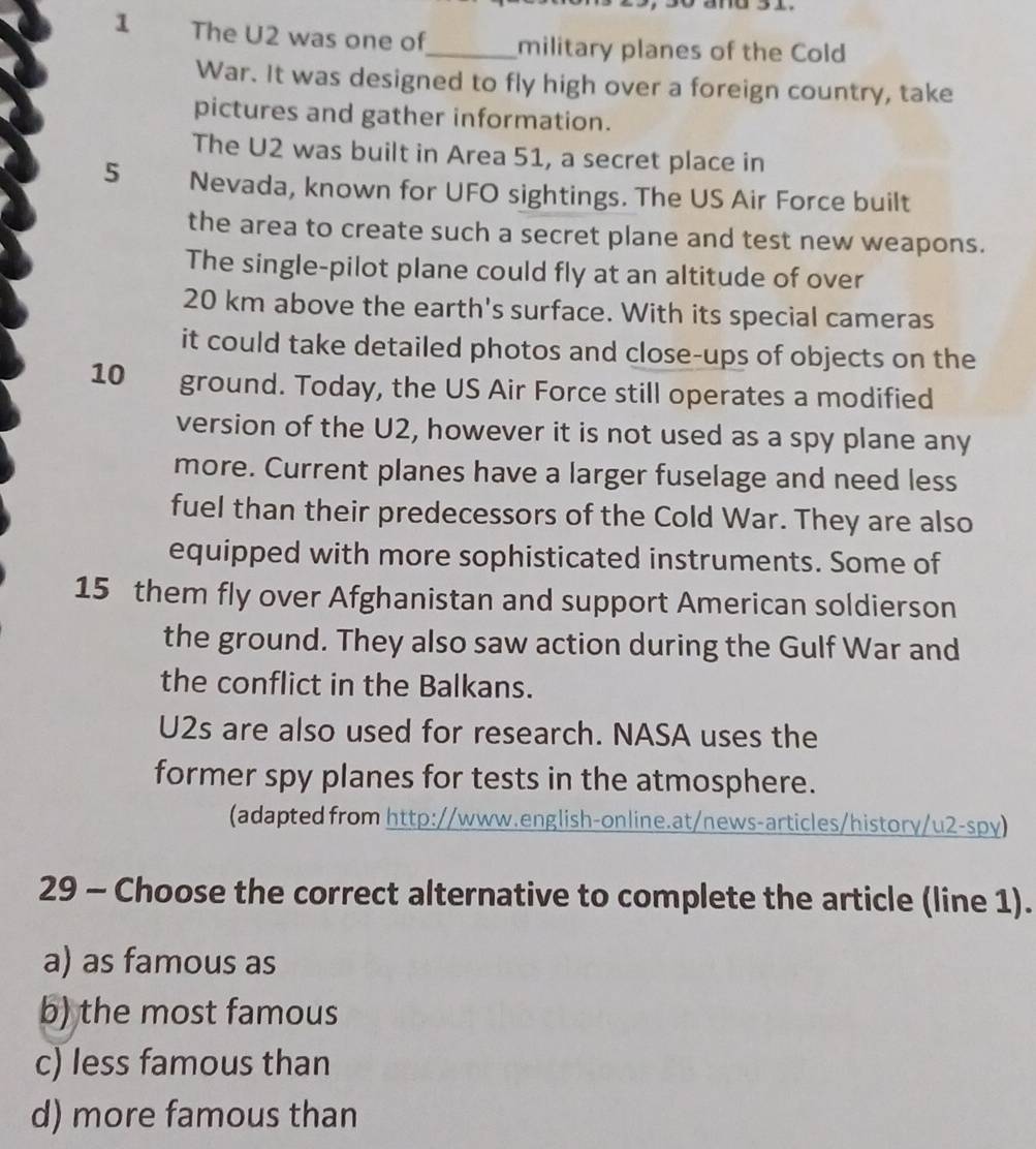 The U2 was one of_ military planes of the Cold
War. It was designed to fly high over a foreign country, take
pictures and gather information.
The U2 was built in Area 51, a secret place in
5 Nevada, known for UFO sightings. The US Air Force built
the area to create such a secret plane and test new weapons.
The single-pilot plane could fly at an altitude of over
20 km above the earth's surface. With its special cameras
it could take detailed photos and close-ups of objects on the
10 ground. Today, the US Air Force still operates a modified
version of the U2, however it is not used as a spy plane any
more. Current planes have a larger fuselage and need less
fuel than their predecessors of the Cold War. They are also
equipped with more sophisticated instruments. Some of
15 them fly over Afghanistan and support American soldierson
the ground. They also saw action during the Gulf War and
the conflict in the Balkans.
U2s are also used for research. NASA uses the
former spy planes for tests in the atmosphere.
(adapted from http://www.english-online.at/news-articles/history/u2-spy)
29 - Choose the correct alternative to complete the article (line 1).
a) as famous as
b) the most famous
c) less famous than
d) more famous than