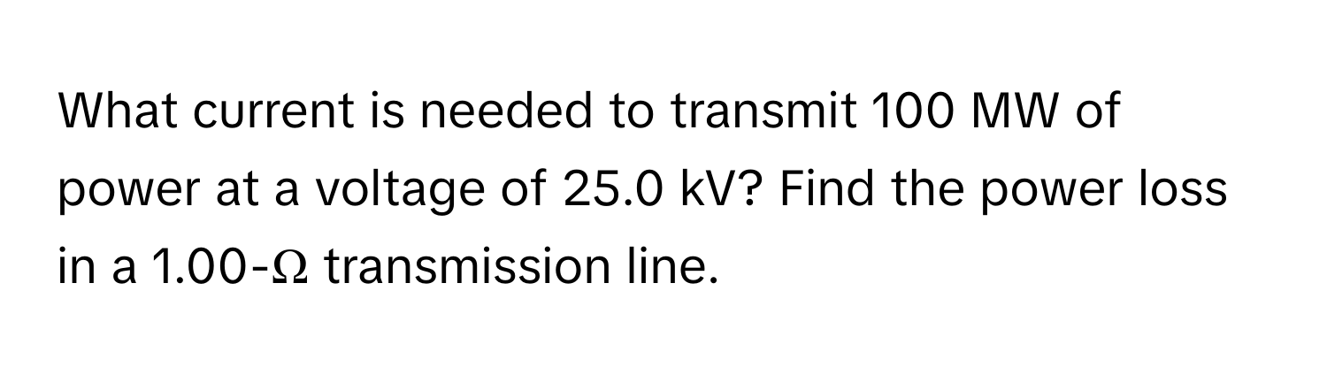 What current is needed to transmit 100 MW of power at a voltage of 25.0 kV? Find the power loss in a 1.00-Ω transmission line.