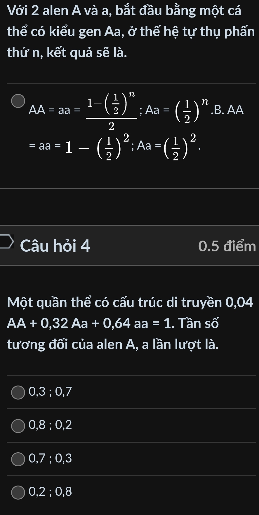 Với 2 alen A và a, bắt đầu bằng một cá
thể có kiểu gen Aa, ở thế hệ tự thụ phấn
thứ n, kết quả sẽ là.
AA=aa=frac 1-( 1/2 )^n2; Aa=( 1/2 )^n.B. AA
=aa=1-( 1/2 )^2; Aa=( 1/2 )^2. 
Câu hỏi 4 0.5 điểm
Một quần thể có cấu trúc di truyền 0,04
AA+0,32Aa+0,64aa=1.. Tần số
tương đối của alen A, a lần lượt là.
0, 3; 0, 7
0, 8; 0, 2
0, 7; 0, 3
0, 2; 0, 8