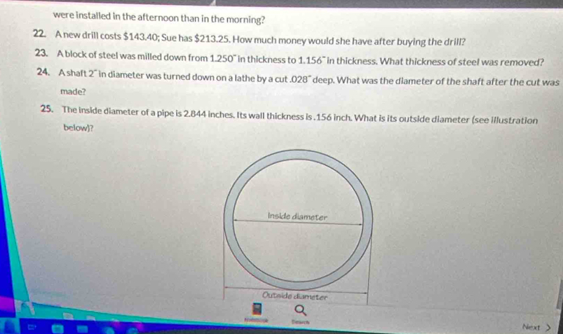 were installed in the afternoon than in the morning? 
22. A new drill costs $143.40; Sue has $213.25. How much money would she have after buying the drill? 
23. A block of steel was milled down from 1.250" in thickness to 1.156~ in thickness. What thickness of steel was removed? 
24. A shaft 2 ” in diameter was turned down on a lathe by a cut .02 8° deep. What was the diameter of the shaft after the cut was 
made? 
25. The inside diameter of a pipe is 2.844 inches. Its wall thickness is . 156 inch. What is its outside diameter (see illustration 
below)? 
Dowch Next >