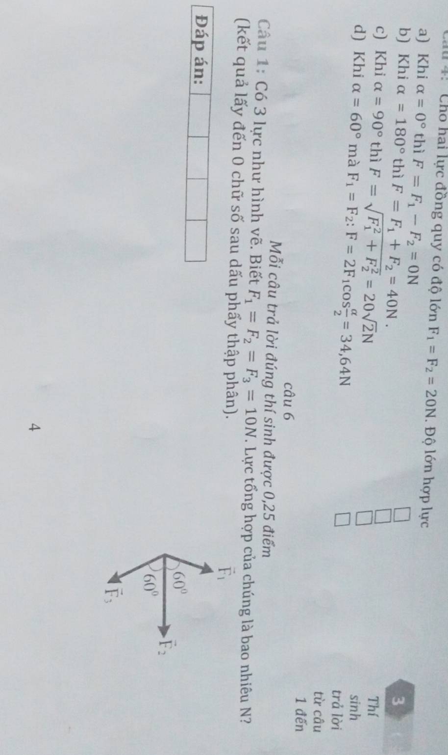 au 4: Chó hai lực đồng quy có độ lớn F_1=F_2=20N. Độ lớn hợp lực
a) Khi alpha =0° thì F=F_1-F_2=0N
b) Khi alpha =180° thì F=F_1+F_2=40N. 3
c) Khi alpha =90° thì F=sqrt (F_1)^2+F_2^2=20sqrt(2)N Thí
sinh
d) Khi alpha =60° mà F_1=F_2 : F=2F_1cos  alpha /2 =34,64N trả lời
từ câu
1 đến
câu 6
Mỗi câu trả lời đúng thí sinh được 0,25 điểm
Câu 1: Có 3 lực như hình vẽ. Biết F_1=F_2=F_3=10N. Lực tổng hợp của chúng là bao nhiêu N?
(kết quả lấy đến 0 chữ số sau dấu phẩy thập phân).
vector F_1
Đáp án:
60°
vector F_2
60°
vector F_3
4