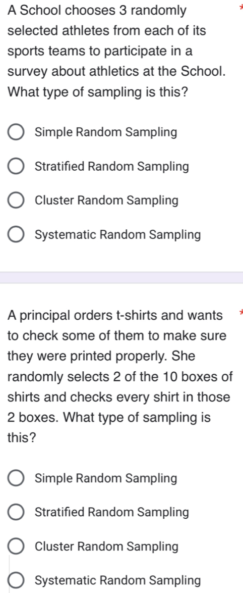 A School chooses 3 randomly
selected athletes from each of its
sports teams to participate in a
survey about athletics at the School.
What type of sampling is this?
Simple Random Sampling
Stratified Random Sampling
Cluster Random Sampling
Systematic Random Sampling
A principal orders t-shirts and wants
to check some of them to make sure
they were printed properly. She
randomly selects 2 of the 10 boxes of
shirts and checks every shirt in those
2 boxes. What type of sampling is
this?
Simple Random Sampling
Stratified Random Sampling
Cluster Random Sampling
Systematic Random Sampling