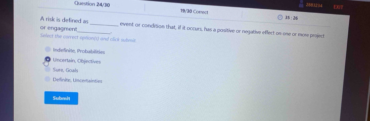 2883234 EXIT
Question 24/30 19/30 Correct 35:26 
A risk is defined as _event or condition that, if it occurs, has a positive or negative effect on one or more project
or engagment_ .
Select the correct option(s) and click submit.
Indefinite, Probabilities
Uncertain, Objectives
Sure, Goals
Definite, Uncertainties
Submit