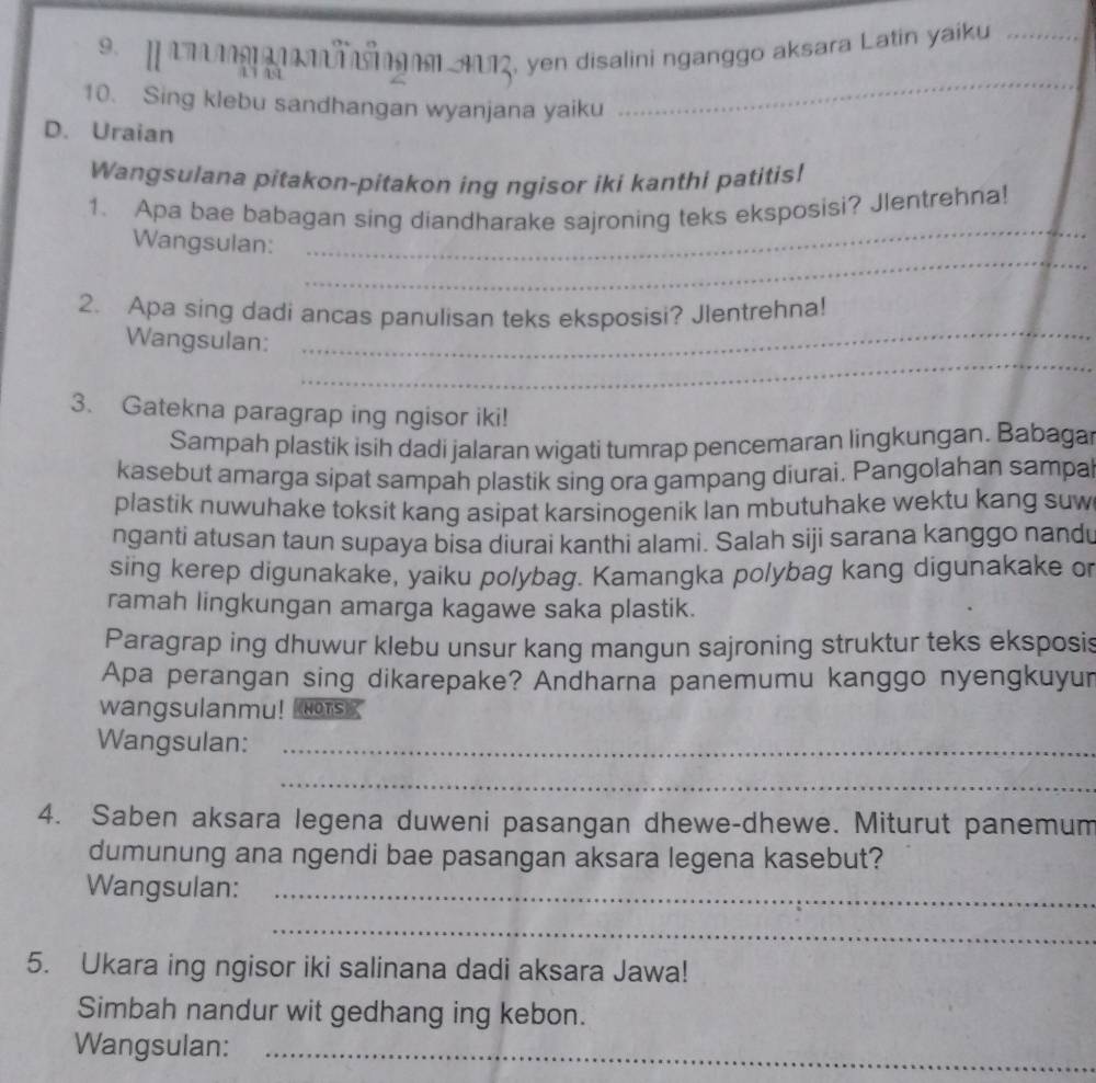 LI T MI AU1, yen disalini nganggo aksara Latin yaiku_ 
10. Sing klebu sandhangan wyanjana yaiku 
_ 
D. Uraian 
Wangsulana pitakon-pitakon ing ngisor iki kanthi patitis! 
_ 
1. Apa bae babagan sing diandharake sajroning teks eksposisi? Jlentrehna! 
_ 
Wangsulan: 
_ 
2. Apa sing dadi ancas panulisan teks eksposisi? Jlentrehna! 
_ 
Wangsulan: 
3. Gatekna paragrap ing ngisor iki! 
Sampah plastik isih dadi jalaran wigati tumrap pencemaran lingkungan. Babagar 
kasebut amarga sipat sampah plastik sing ora gampang diurai. Pangolahan sampa 
plastik nuwuhake toksit kang asipat karsinogenik lan mbutuhake wektu kang suw 
nganti atusan taun supaya bisa diurai kanthi alami. Salah siji sarana kanggo nandu 
sing kerep digunakake, yaiku polybag. Kamangka polybag kang digunakake or 
ramah lingkungan amarga kagawe saka plastik. 
Paragrap ing dhuwur klebu unsur kang mangun sajroning struktur teks eksposis 
Apa perangan sing dikarepake? Andharna panemumu kanggo nyengkuyur 
wangsulanmu! s 
Wangsulan:_ 
_ 
4. Saben aksara legena duweni pasangan dhewe-dhewe. Miturut panemum 
dumunung ana ngendi bae pasangan aksara legena kasebut? 
Wangsulan:_ 
_ 
5. Ukara ing ngisor iki salinana dadi aksara Jawa! 
Simbah nandur wit gedhang ing kebon. 
Wangsulan:_