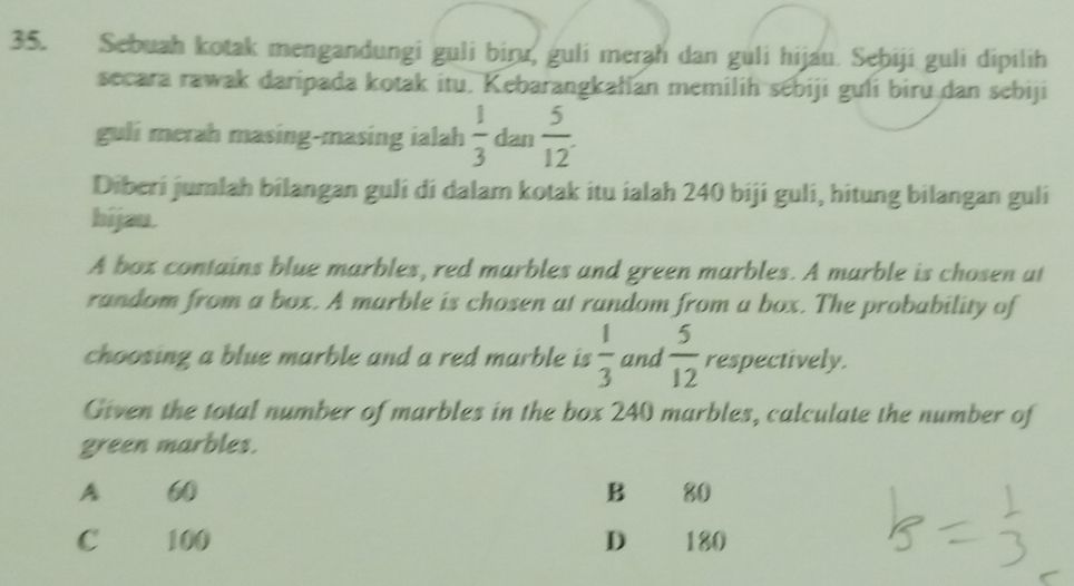 Sebuah kotak mengandungi guli biru, guli merah dan guli hijau. Sebiji guli dipilih
secara rawak daripada kotak itu. Kebarangkałian memilih sebiji guli biru dan sebiji
guli merah masing-masing ialah  1/3  dan  5/12 . 
Diberi jumlah bilangan guli di dalam kotak itu ialah 240 biji guli, hitung bilangan guli
hijau.
A box contains blue marbles, red marbles and green marbles. A marble is chosen at
random from a box. A marble is chosen at random from a box. The probability of
choosing a blue marble and a red marble is  1/3  and  5/12  respectively.
Given the total number of marbles in the box 240 marbles, calculate the number of
green marbles.
A 60 B 80
C 100 D 180