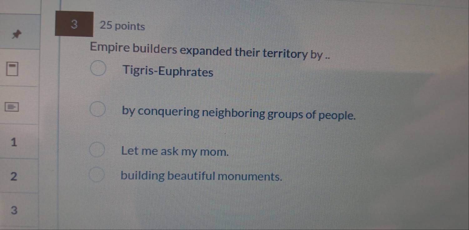 3 25 points
Empire builders expanded their territory by ..
Tigris-Euphrates
by conquering neighboring groups of people.
Let me ask my mom.
building beautiful monuments.