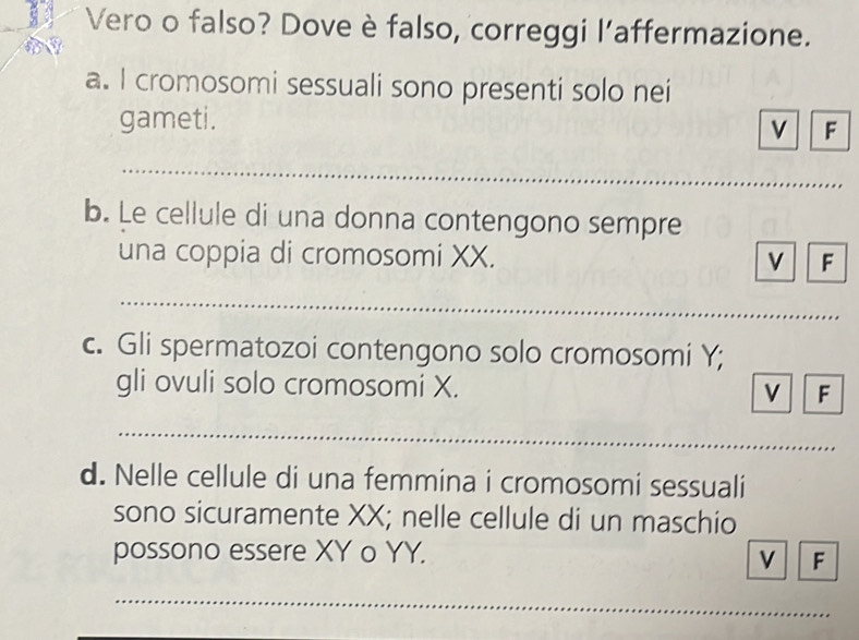 ae Vero o falso? Dove è falso, correggi l’affermazione. 
a. I cromosomi sessuali sono presenti solo nei 
gameti. 
v F 
_ 
_ 
b. Le cellule di una donna contengono sempre 
una coppia di cromosomi XX. v F 
_ 
c. Gli spermatozoi contengono solo cromosomi Y; 
gli ovuli solo cromosomi X. v F
_ 
_ 
d. Nelle cellule di una femmina i cromosomi sessuali 
sono sicuramente XX; nelle cellule di un maschio 
possono essere XY o YY. 
v F 
_ 
_ 
_