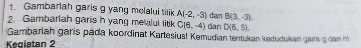 Gambarlah garis g yang melalui titik A(-2,-3) dan B(3,-3). 
2. Gambarlah garis h yang melalui titik C(6,-4) dan D(6,5). 
Gambarlah garis pada koordinat Kartesius! Kemudian tentukan kedudukan garis g dan h! 
Keqiatan 2