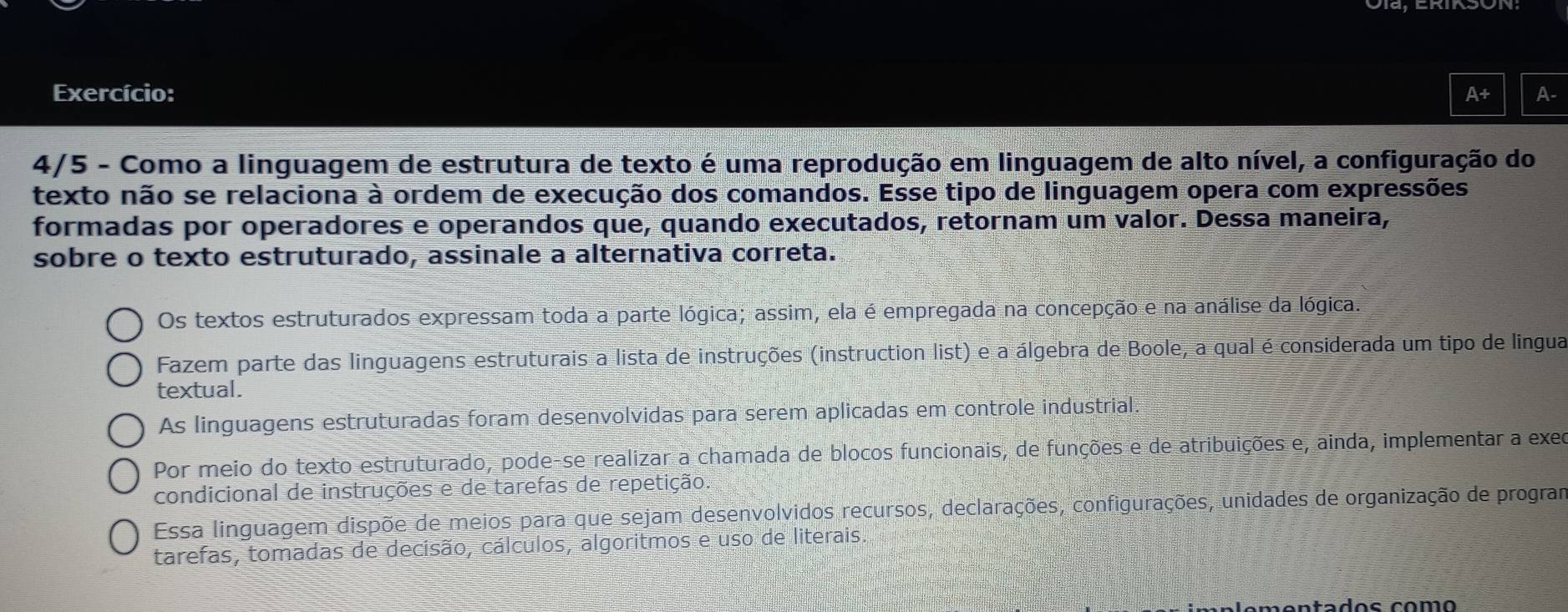 Exercício: A+ A-
4/5 - Como a linguagem de estrutura de texto é uma reprodução em linguagem de alto nível, a configuração do
texto não se relaciona overset 1a ordem de execução dos comandos. Esse tipo de linguagem opera com expressões
formadas por operadores e operandos que, quando executados, retornam um valor. Dessa maneira,
sobre o texto estruturado, assinale a alternativa correta.
Os textos estruturados expressam toda a parte lógica; assim, ela é empregada na concepção e na análise da lógica.
Fazem parte das linguagens estruturais a lista de instruções (instruction list) e a álgebra de Boole, a qual é considerada um tipo de lingua
textual.
As linguagens estruturadas foram desenvolvidas para serem aplicadas em controle industrial.
Por meio do texto estruturado, pode-se realizar a chamada de blocos funcionais, de funções e de atribuições e, ainda, implementar a exec
condicional de instruções e de tarefas de repetição.
Essa linguagem dispõe de meios para que sejam desenvolvidos recursos, declarações, configurações, unidades de organização de prograr
tarefas, tomadas de decisão, cálculos, algoritmos e uso de literais.
en t a dos com o