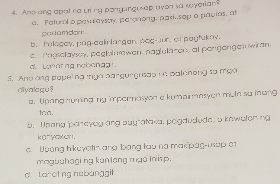 Ano ang apat na uri ng pangungusap ayon sa kayarian?
a. Paturol o pasalaysay, patanong, pakiusap o pautos, at
padamdam.
b. Palagay, pag-aalinlangan, pag-uuri, at pagtukoy.
c. Pagsalaysay, paglalarawan, paglalahad, at pangangatuwiran.
d. Lahat ng nabanggit.
5. Ano ang papel ng mga pangungusap na patanong sa mga
diyalogo?
a. Upang humingi ng impormasyon o kumpirmasyon mula sa ibang
tao.
b. Upang ipahayag ang pagtataka, pagdududa, o kawalan ng
katiyakan.
c. Upang hikayatin ang ibang tao na makipag-usap at
magbahagi ng kanilang mga iniisip.
d. Lahat ng nabanggit.