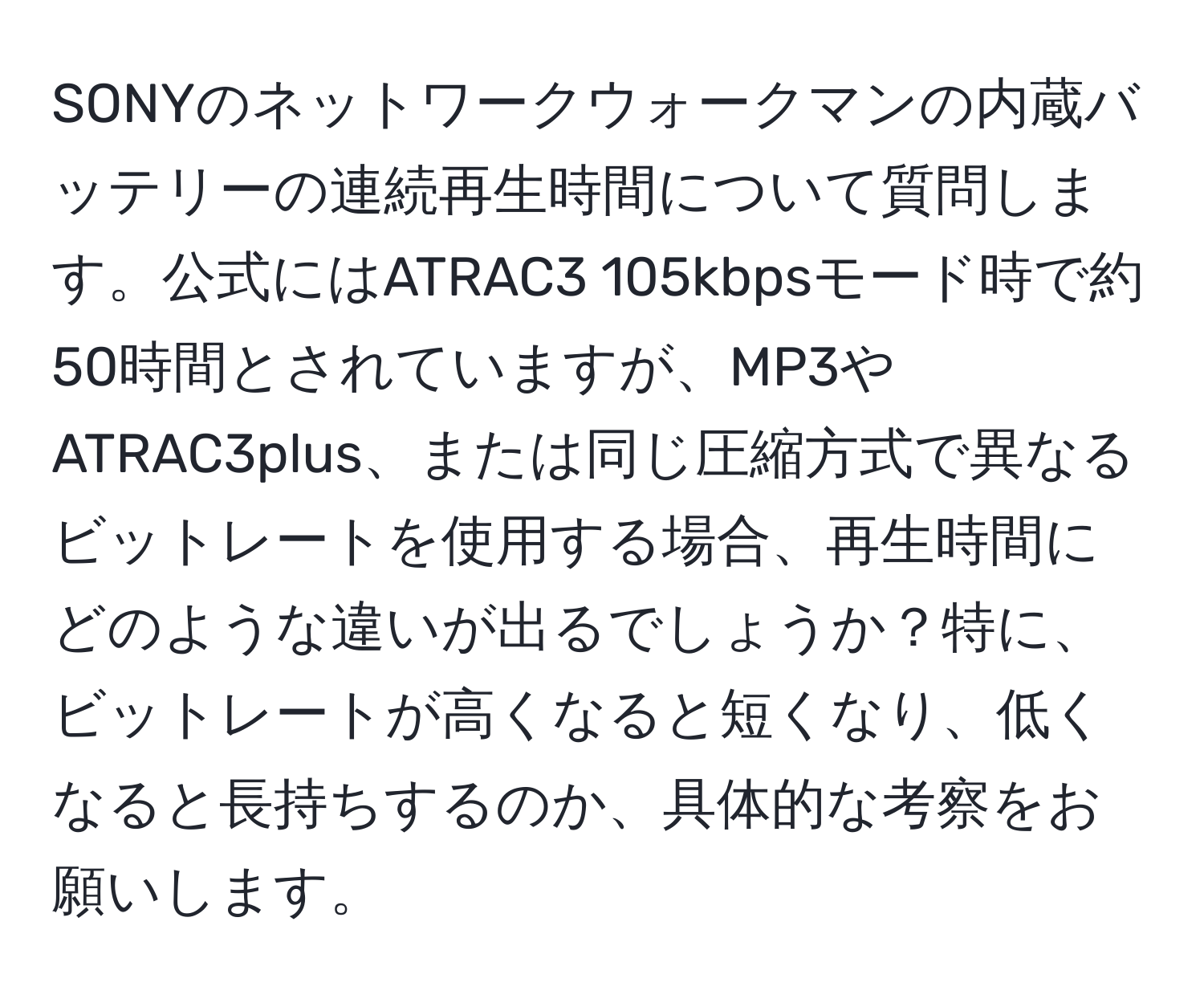 SONYのネットワークウォークマンの内蔵バッテリーの連続再生時間について質問します。公式にはATRAC3 105kbpsモード時で約50時間とされていますが、MP3やATRAC3plus、または同じ圧縮方式で異なるビットレートを使用する場合、再生時間にどのような違いが出るでしょうか？特に、ビットレートが高くなると短くなり、低くなると長持ちするのか、具体的な考察をお願いします。