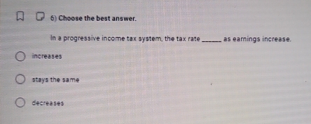 Choose the best answer.
In a progressive income tax system, the tax rate_ as earnings increase.
increases
stays the same
decreases